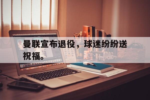 如意体育娱乐-曼联宣布退役，球迷纷纷送祝福。