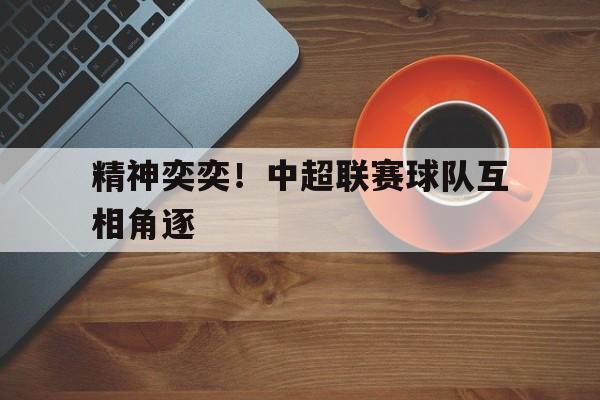 如意体育在线服务-精神奕奕！中超联赛球队互相角逐