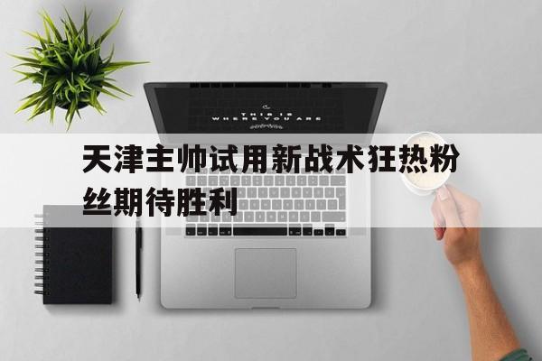 如意娱乐平台-天津主帅试用新战术狂热粉丝期待胜利