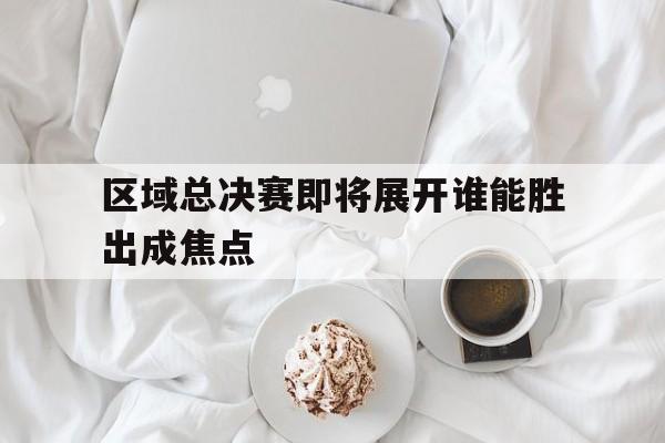如意体育公司-区域总决赛即将展开谁能胜出成焦点
