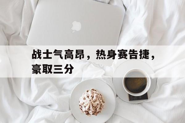 如意娱乐平台-战士气高昂，热身赛告捷，豪取三分